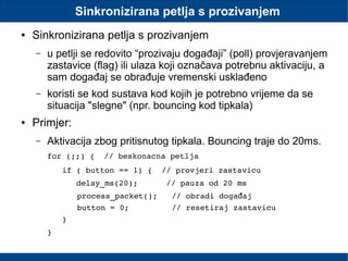 Sinkronizirana petlja s prozivanjem
● Sinkronizirana petlja s prozivanjem
– u petlji se redovito “prozivaju događaji” (poll) provjeravanjem
zastavice (flag) ili ulaza koji označava potrebnu aktivaciju, a
sam događaj se obrađuje vremenski usklađeno
– koristi se kod sustava kod kojih je potrebno vrijeme da se
situacija "slegne" (npr. bouncing kod tipkala)
● Primjer:
– Aktivacija zbog pritisnutog tipkala. Bouncing traje do 20ms.
for (;;) {  // beskonacna petlja
if ( button == 1) {  // provjeri zastavicu
   delay_ms(20);      // pauza od 20 ms
process_packet();   // obradi doga ajđ
button = 0;         // resetiraj zastavicu
}
}
 