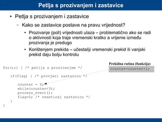 Petlja s prozivanjem i zastavice
● Petlja s prozivanjem i zastavice
– Kako se zastavice postave na pravu vrijednost?
● Prozivanje (poll) vrijednosti ulaza – problematično ako se radi
o aktivnosti koja traje vremenski kratko a vrijeme između
prozivanja je predugo
● Korištenjem prekida – učestaliji vremenski prekid ili vanjski
prekid daju bolju kontrolu
for(;;) { /* petlja s prozivanjem */
if(flag) { /* provjeri zastavicu */
counter = 0;
while(counter<3);
process_event();
flag=0; /* resetiraj zastavicu */
}
}
counter=counter+1;
Prekidna rutina (funkcija)
 