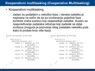 Kooperativni multitasking (Cooperative Multitasking)
● Kooperativni multitasking
– zadaci su podjeljeni u nekoliko faza, i obrada zadatka je
napisana na način da se po izvršavanju pojedine faze
kontrola vraća sustavu koji raspoređuje zadatke. Sustav za
raspoređivanje zadataka odlučuje koji zadatak se dalje
izvršava (moguće je pozivanje istog zadataka nekoliko puta
kako bi prošao kroz više faza)
void process_a(void)
{
for(;;){
switch(state_a){
case 1: phase_a1();
break;
case 2: phase_a2();
break;
case 3: phase_a3();
break;
case 4: phase_a4();
break;
case 5: phase_a5();
break;
}
}
}
void process_b(void)
{
for(;;){
switch(state_b){
case 1: phase_b1();
break;
case 2: phase_b2();
break;
case 3: phase_b3();
break;
case 4: phase_b4();
break;
case 5: phase_b5();
break;
}
}
}
 