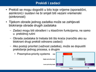 Prekidi i zadaci
● Prekidi se mogu dogoditi u bilo koje vrijeme (sporadični,
asinkroni) i sustavi ne bi smjeli biti vezani vremenski
(sinkronost)
● Tijekom obrade jednog zadatka može se zahtjevati
blokiranje obrade drugih zadataka
– Zadaci mogu biti obrađeni i u klasičnim funkcijama, ne samo
u prekidnoj rutini
– Obrada zadataka bi trebala biti što kraća (naročito ako su
blokirani drugi prekidi odnosno zadaci)
– Ako postoji prioritet (važnost zadatka), može se dopustiti
prekidanje jednog procesa, s drugim
● Preemptive-priority systems
 