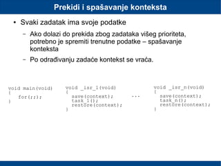 Prekidi i spašavanje konteksta
● Svaki zadatak ima svoje podatke
– Ako dolazi do prekida zbog zadataka višeg prioriteta,
potrebno je spremiti trenutne podatke – spašavanje
konteksta
– Po odrađivanju zadaće kontekst se vraća.
void main(void)
{
for(;;);
}
void _isr_1(void)
{
save(context);
task_1();
restore(context);
}
void _isr_n(void)
{
save(context);
task_n();
restore(context);
}
...
 
