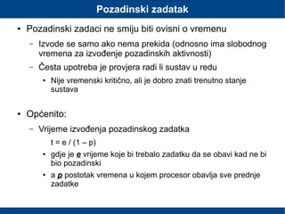 Pozadinski zadatak
● Pozadinski zadaci ne smiju biti ovisni o vremenu
– Izvode se samo ako nema prekida (odnosno ima slobodnog
vremena za izvođenje pozadinskih aktivnosti)
– Česta upotreba je provjera radi li sustav u redu
● Nije vremenski kritično, ali je dobro znati trenutno stanje
sustava
● Općenito:
– Vrijeme izvođenja pozadinskog zadatka
t = e / (1 – p)
● gdje je e vrijeme koje bi trebalo zadatku da se obavi kad ne bi
bio pozadinski
● a p postotak vremena u kojem procesor obavlja sve prednje
zadatke
 
