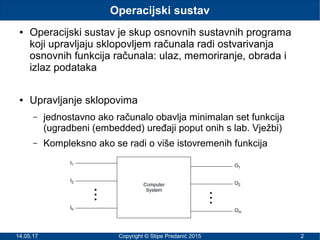 14.05.17 Copyright © Stipe Predanić 2015 2
Operacijski sustav
● Operacijski sustav je skup osnovnih sustavnih programa
koji upravljaju sklopovljem računala radi ostvarivanja
osnovnih funkcija računala: ulaz, memoriranje, obrada i
izlaz podataka
● Upravljanje sklopovima
– jednostavno ako računalo obavlja minimalan set funkcija
(ugradbeni (embedded) uređaji poput onih s lab. Vježbi)
– Kompleksno ako se radi o više istovremenih funkcija
 
