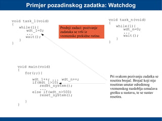 Primjer pozadinskog zadatka: Watchdog
void task_1(void)
{
while(1){
wdt_1=0;
...
wait();
}
}
void task_n(void)
{
while(1){
wdt_n=0;
...
wait();
}
}
void main(void)
{
for(;;){
wdt_1++; ... wdt_n++;
if(wdt_1>10)
reset_system();
...
else if(wdt_n>500)
reset_system();
}
}
Prednji zadaci: pozivanje
zadataka se vrši iz
vremenske prekidne rutine.
Pri svakom pozivanju zadatka se
resetira brojač. Brojač koji nije
resetiran unutar određenog
vremenskog razdoblja označava
grešku u sustavu, te se sustav
resetira.
 