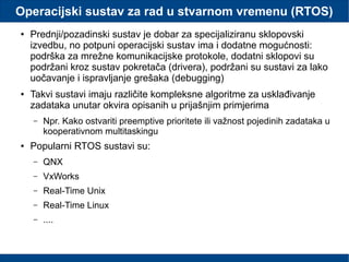 Operacijski sustav za rad u stvarnom vremenu (RTOS)
● Prednji/pozadinski sustav je dobar za specijaliziranu sklopovski
izvedbu, no potpuni operacijski sustav ima i dodatne mogućnosti:
podrška za mrežne komunikacijske protokole, dodatni sklopovi su
podržani kroz sustav pokretača (drivera), podržani su sustavi za lako
uočavanje i ispravljanje grešaka (debugging)
● Takvi sustavi imaju različite kompleksne algoritme za usklađivanje
zadataka unutar okvira opisanih u prijašnjim primjerima
– Npr. Kako ostvariti preemptive prioritete ili važnost pojedinih zadataka u
kooperativnom multitaskingu
● Popularni RTOS sustavi su:
– QNX
– VxWorks
– Real-Time Unix
– Real-Time Linux
– ....
 