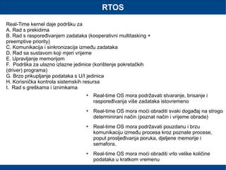 RTOS
Real-Time kernel daje podršku za
A. Rad s prekidima
B. Rad s raspoređivanjem zadataka (kooperativni multitasking +
preemptive priority)
C. Komunikacija i sinkronizacija između zadataka
D. Rad sa sustavom koji mjeri vrijeme
E. Upravljanje memorijom
F. Podrška za ulazno izlazne jedinice (korištenje pokretačkih
(driver) programa)
G. Brzo prikupljanje podataka s U/I jedinica
H. Korisnička kontrola sistemskih resursa
I. Rad s greškama i iznimkama
 Real-time OS mora podržavati stvaranje, brisanje i
raspoređivanja više zadataka istovremeno
 Real-time OS mora moći obraditi svaki događaj na strogo
determinirani način (poznat način i vrijeme obrade)
 Real-time OS mora podržavati pouzdanu i brzu
komunikaciju između procesa kroz poznate procese,
poput prosljeđivanja poruka, djeljene memorije i
semafora.
 Real-time OS mora moći obraditi vrlo velike količine
podataka u kratkom vremenu
 