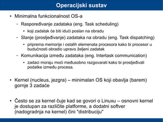 Operacijski sustav
● Minimalna funkcionalnost OS-a
– Raspoređivanje zadataka (eng. Task scheduling)
● koji zadatak će biti idući poslan na obradu
– Slanje (prosljeđivanje) zadataka na obradu (eng. Task dispatching)
● priprema memorije i ostalih elemenata procesora kako bi procesor u
budućnosti obradio upravo željeni zadatak
– Komunikacija između zadataka (eng. Intertask communication)
● zadaci moraju moći međusobno razgovarati kako bi prosljeđivali
podatke između procesa.
● Kernel (nucleus, jezgra) – minimalan OS koji obavlja (barem)
gornje 3 zadaće
● Često se za kernel čuje kad se govori o Linuxu – osnovni kernel
je dostupan za različite platforme, a dodatni softver
(nadogradnja na kernel) čini "distribuciju"
 