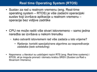 Real time Operating System (RTOS)
● Sustav za rad u realnom vremenu (eng. Real-time
operating system – RTOS) je više zadaćni operacijski
sustav koji izvršava aplikacije u realnom vremenu –
operacije bez vidljive zadrške
● CPU ne može raditi više stvari istovremeno – samo jedna
naredba se izvršava u nekom trenutku
– kako ostvariti istovremeni rad više zadaća u isto vrijeme?
● Rješenje: koristiti specijalizirane algoritme za raspoređivanje
zadataka (task scheduling)
● Napomena: u literaturi su uobičajeni nazivi RTS (eng. Real time systems) i
RTOS, ali je moguće pronaći i domaću kraticu SRSV (Sustavi za Rad u
Stvarnom Vremenu)
 