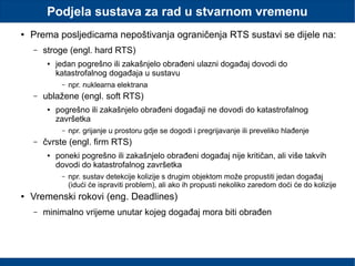 Podjela sustava za rad u stvarnom vremenu
● Prema posljedicama nepoštivanja ograničenja RTS sustavi se dijele na:
– stroge (engl. hard RTS)
● jedan pogrešno ili zakašnjelo obrađeni ulazni događaj dovodi do
katastrofalnog događaja u sustavu
– npr. nuklearna elektrana
– ublažene (engl. soft RTS)
● pogrešno ili zakašnjelo obrađeni događaji ne dovodi do katastrofalnog
završetka
– npr. grijanje u prostoru gdje se dogodi i pregrijavanje ili preveliko hlađenje
– čvrste (engl. firm RTS)
● poneki pogrešno ili zakašnjelo obrađeni događaj nije kritičan, ali više takvih
dovodi do katastrofalnog završetka
– npr. sustav detekcije kolizije s drugim objektom može propustiti jedan događaj
(idući će ispraviti problem), ali ako ih propusti nekoliko zaredom doći će do kolizije
● Vremenski rokovi (eng. Deadlines)
– minimalno vrijeme unutar kojeg događaj mora biti obrađen
 