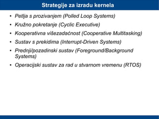 Strategije za izradu kernela
● Petlja s prozivanjem (Polled Loop Systems)
● Kružno pokretanje (Cyclic Executive)
● Kooperativna višezadaćnost (Cooperative Multitasking)
● Sustav s prekidima (Interrupt-Driven Systems)
● Prednji/pozadinski sustav (Foreground/Background
Systems)
● Operacijski sustav za rad u stvarnom vremenu (RTOS)
 