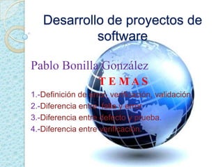 Desarrollo de proyectos de
            software

Pablo Bonilla González
                    TE MAS
1.-Definición de error, verificación, validación.
2.-Diferencia entre falla y error.
3.-Diferencia entre defecto y prueba.
4.-Diferencia entre verificación.
 