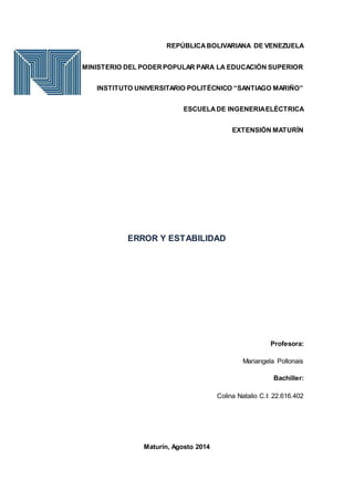 REPÚBLICABOLIVARIANA DE VENEZUELA
MINISTERIO DEL PODERPOPULAR PARA LA EDUCACIÓN SUPERIOR
INSTITUTO UNIVERSITARIO POLITÉCNICO “SANTIAGO MARIÑO”
ESCUELADE INGENERIAELÉCTRICA
EXTENSIÓN MATURÍN
ERROR Y ESTABILIDAD
Profesora:
Mariangela Pollonais
Bachiller:
Colina Natalio C.I: 22.616.402
Maturín, Agosto 2014
 