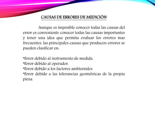 CAUSAS DE ERRORES DE MEDICIÓN
Aunque es imposible conocer todas las causas del
error es conveniente conocer todas las causas importantes
y tener una idea que permita evaluar los errores mas
frecuentes. las principales causas que producen errores se
pueden clasificar en:
*Error debido al instrumento de medida.
*Error debido al operador.
*Error debido a los factores ambientales.
*Error debido a las tolerancias geométricas de la propia
pieza.
 