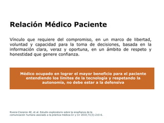 Relación Médico Paciente
Vínculo que requiere del compromiso, en un marco de libertad,
voluntad y capacidad para la toma de decisiones, basada en la
información clara, veraz y oportuna, en un ámbito de respeto y
honestidad que genere confianza.
Médico ocupado en lograr el mayor beneficio para el paciente
entendiendo los límites de la tecnología y respetando la
autonomía, no debe estar a la defensiva
Rivera-Cisneros AE, et al. Estudio exploratorio sobre la enseñanza de la
comunicación humana asociado a la práctica médica.Cir y Cir 2010;71(3):210-6.
 