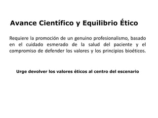 Avance Científico y Equilibrio Ético
Requiere la promoción de un genuino profesionalismo, basado
en el cuidado esmerado de la salud del paciente y el
compromiso de defender los valores y los principios bioéticos.
Urge devolver los valores éticos al centro del escenario
 