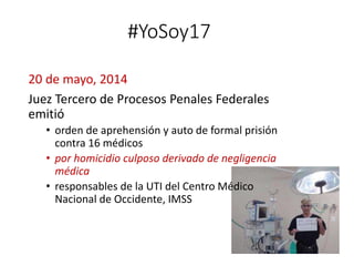 #YoSoy17
20 de mayo, 2014
Juez Tercero de Procesos Penales Federales
emitió
• orden de aprehensión y auto de formal prisión
contra 16 médicos
• por homicidio culposo derivado de negligencia
médica
• responsables de la UTI del Centro Médico
Nacional de Occidente, IMSS
 