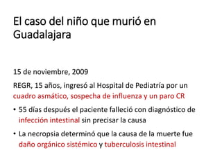 El caso del niño que murió en
Guadalajara
15 de noviembre, 2009
REGR, 15 años, ingresó al Hospital de Pediatría por un
cuadro asmático, sospecha de influenza y un paro CR
• 55 días después el paciente falleció con diagnóstico de
infección intestinal sin precisar la causa
• La necropsia determinó que la causa de la muerte fue
daño orgánico sistémico y tuberculosis intestinal
 