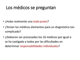 Los médicos se preguntan
• ¿Hubo realmente una mala praxis?
• ¿Tenían los médicos elementos para un diagnóstico tan
complicado?
• ¿Debieron ser procesados los 16 médicos por igual o
se ha castigado a todos por las dificultades en
determinar responsabilidades individuales?
 