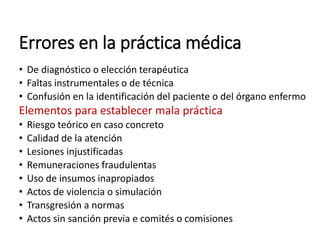 Errores en la práctica médica
• De diagnóstico o elección terapéutica
• Faltas instrumentales o de técnica
• Confusión en la identificación del paciente o del órgano enfermo
Elementos para establecer mala práctica
• Riesgo teórico en caso concreto
• Calidad de la atención
• Lesiones injustificadas
• Remuneraciones fraudulentas
• Uso de insumos inapropiados
• Actos de violencia o simulación
• Transgresión a normas
• Actos sin sanción previa e comités o comisiones
 