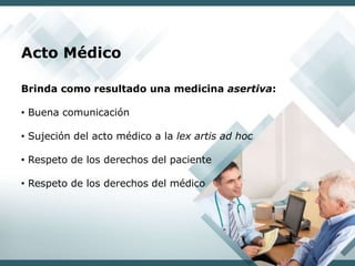 Acto Médico
Brinda como resultado una medicina asertiva:
• Buena comunicación
• Sujeción del acto médico a la lex artis ad hoc
• Respeto de los derechos del paciente
• Respeto de los derechos del médico
 