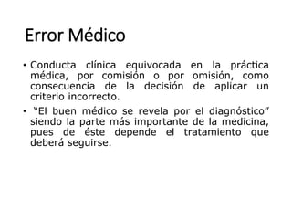 Error Médico
• Conducta clínica equivocada en la práctica
médica, por comisión o por omisión, como
consecuencia de la decisión de aplicar un
criterio incorrecto.
• “El buen médico se revela por el diagnóstico”
siendo la parte más importante de la medicina,
pues de éste depende el tratamiento que
deberá seguirse.
 
