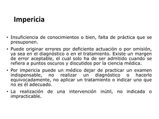 Impericia
• Insuficiencia de conocimientos o bien, falta de práctica que se
presuponen.
• Puede originar errores por deficiente actuación o por omisión,
ya sea en el diagnóstico o en el tratamiento. Existe un margen
de error aceptable, el cual solo ha de ser admitido cuando se
refiera a puntos oscuros y discutidos por la ciencia médica.
• Por impericia puede un médico dejar de practicar un examen
indispensable, no realizar un diagnóstico o hacerlo
equivocadamente, no aplicar un tratamiento o indicar uno que
no es él adecuado.
• La realización de una intervención inútil, no indicada o
impracticable.
 
