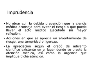 Imprudencia
• No obrar con la debida prevención que la ciencia
médica aconseja para evitar el riesgo a que puede
llevar el acto médico ejecutado sin mayor
reflexión.
• Acciones en que se aprecia un afrontamiento de
riesgo, una temeridad o ligereza.
• La apreciación según el grado de adelanto
científico existente en el lugar donde se preste la
atención médica, así como la urgencia que
implique dicha atención.
 