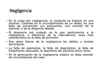 Negligencia
• En la culpa por negligencia, la conducta se traduce en una
omisión. Consiste en el incumplimiento de un deber, en una
falta de prevención y/o precaución, una omisión de la
atención y de la diligencia debida.
• El desprecio del cuidado es lo que particulariza a la
negligencia, a diferencia de la imprudencia, cuya nota
característica es la falta de previsión.
• Son actos típicos de la negligencia los oblitos u olvidos
quirúrgicos.
• La falta de exámenes, la falta de diagnóstico, la falta de
tratamiento adecuado, el abandono del paciente entre otros.
• En la apreciación de la negligencia médica se debe atender
las circunstancias del caso.
 