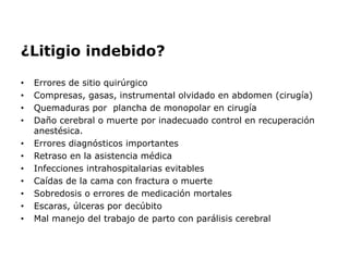 ¿Litigio indebido?
• Errores de sitio quirúrgico
• Compresas, gasas, instrumental olvidado en abdomen (cirugía)
• Quemaduras por plancha de monopolar en cirugía
• Daño cerebral o muerte por inadecuado control en recuperación
anestésica.
• Errores diagnósticos importantes
• Retraso en la asistencia médica
• Infecciones intrahospitalarias evitables
• Caídas de la cama con fractura o muerte
• Sobredosis o errores de medicación mortales
• Escaras, úlceras por decúbito
• Mal manejo del trabajo de parto con parálisis cerebral
 