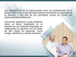 Los cortocircuitos en la comunicación entre los profesionales de la
salud y entre ellos y sus pacientes afectan seriamente la seguridad de
la atención y son una de las principales causas de juicios por
responsabilidad profesional.
Los peritos identifican a este problema
como un factor importante en la
mayoría de los reclamos originados en
instituciones en general y en las áreas
de alto riesgo en particular, como
cirugía, obstetricia y terapia intensiva.
 