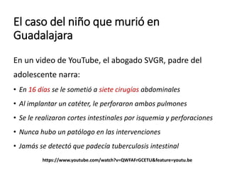 El caso del niño que murió en
Guadalajara
En un video de YouTube, el abogado SVGR, padre del
adolescente narra:
• En 16 días se le sometió a siete cirugías abdominales
• Al implantar un catéter, le perforaron ambos pulmones
• Se le realizaron cortes intestinales por isquemia y perforaciones
• Nunca hubo un patólogo en las intervenciones
• Jamás se detectó que padecía tuberculosis intestinal
https://www.youtube.com/watch?v=QWFAFrGCETU&feature=youtu.be
 