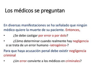 Los médicos se preguntan
En diversas manifestaciones se ha señalado que ningún
médico quiere la muerte de su paciente. Entonces,
• ¿Se debe castigar por error o por dolo?
• ¿Cómo determinar cuando realmente hay negligencia
o se trata de un error humano -iatrogénico-?
Para que haya acusación penal debe existir negligencia
criminal
• ¿Un error convierte a los médicos en criminales?
 