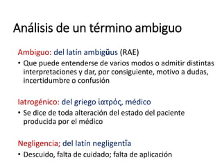 Análisis de un término ambiguo
Ambiguo: del latín ambigŭus (RAE)
• Que puede entenderse de varios modos o admitir distintas
interpretaciones y dar, por consiguiente, motivo a dudas,
incertidumbre o confusión
Iatrogénico: del griego ἰατρός, médico
• Se dice de toda alteración del estado del paciente
producida por el médico
Negligencia; del latín negligentĭa
• Descuido, falta de cuidado; falta de aplicación
 