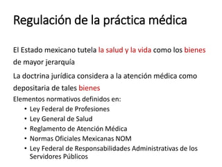 Regulación de la práctica médica
El Estado mexicano tutela la salud y la vida como los bienes
de mayor jerarquía
La doctrina jurídica considera a la atención médica como
depositaria de tales bienes
Elementos normativos definidos en:
• Ley Federal de Profesiones
• Ley General de Salud
• Reglamento de Atención Médica
• Normas Oficiales Mexicanas NOM
• Ley Federal de Responsabilidades Administrativas de los
Servidores Públicos
 