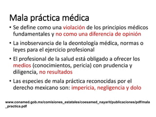 Mala práctica médica
• Se define como una violación de los principios médicos
fundamentales y no como una diferencia de opinión
• La inobservancia de la deontología médica, normas o
leyes para el ejercicio profesional
• El profesional de la salud está obligado a ofrecer los
medios (conocimientos, pericia) con prudencia y
diligencia, no resultados
• Las especies de mala práctica reconocidas por el
derecho mexicano son: impericia, negligencia y dolo
www.conamed.gob.mx/comisiones_estatales/coesamed_nayarit/publicaciones/pdf/mala
_practica.pdf
 