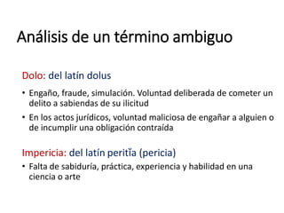 Análisis de un término ambiguo
Dolo: del latín dolus
• Engaño, fraude, simulación. Voluntad deliberada de cometer un
delito a sabiendas de su ilicitud
• En los actos jurídicos, voluntad maliciosa de engañar a alguien o
de incumplir una obligación contraída
Impericia: del latín peritĭa (pericia)
• Falta de sabiduría, práctica, experiencia y habilidad en una
ciencia o arte
 