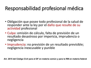 Responsabilidad profesional médica
• Obligación que posee todo profesional de la salud de
responder ante la ley por el daño que resulte de su
actividad profesional
• Culpa: omisión de cálculo, falta de previsión de un
resultado desastroso por impericia, imprudencia o
negligencia
• Imprudencia: no previsión de un resultado previsible;
negligencia inexcusable y punible
Art. 2615 del Código Civil para el DF en materia común y para la RM en materia federal
 