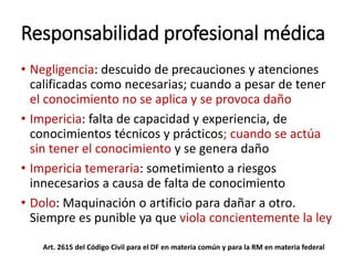 Responsabilidad profesional médica
• Negligencia: descuido de precauciones y atenciones
calificadas como necesarias; cuando a pesar de tener
el conocimiento no se aplica y se provoca daño
• Impericia: falta de capacidad y experiencia, de
conocimientos técnicos y prácticos; cuando se actúa
sin tener el conocimiento y se genera daño
• Impericia temeraria: sometimiento a riesgos
innecesarios a causa de falta de conocimiento
• Dolo: Maquinación o artificio para dañar a otro.
Siempre es punible ya que viola concientemente la ley
Art. 2615 del Código Civil para el DF en materia común y para la RM en materia federal
 