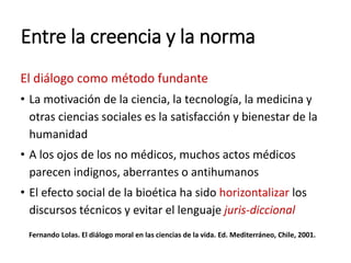 Entre la creencia y la norma
El diálogo como método fundante
• La motivación de la ciencia, la tecnología, la medicina y
otras ciencias sociales es la satisfacción y bienestar de la
humanidad
• A los ojos de los no médicos, muchos actos médicos
parecen indignos, aberrantes o antihumanos
• El efecto social de la bioética ha sido horizontalizar los
discursos técnicos y evitar el lenguaje juris-diccional
Fernando Lolas. El diálogo moral en las ciencias de la vida. Ed. Mediterráneo, Chile, 2001.
 