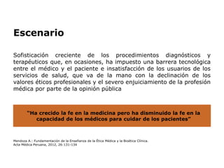 Sofisticación creciente de los procedimientos diagnósticos y
terapéuticos que, en ocasiones, ha impuesto una barrera tecnológica
entre el médico y el paciente e insatisfacción de los usuarios de los
servicios de salud, que va de la mano con la declinación de los
valores éticos profesionales y el severo enjuiciamiento de la profesión
médica por parte de la opinión pública
Mendoza A.: Fundamentación de la Enseñanza de la Ética Médica y la Bioética Clínica.
Acta Médica Peruana, 2012, 26:131-134
“Ha crecido la fe en la medicina pero ha disminuido la fe en la
capacidad de los médicos para cuidar de los pacientes”
Escenario
 