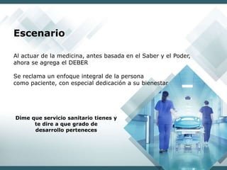 Al actuar de la medicina, antes basada en el Saber y el Poder,
ahora se agrega el DEBER
Se reclama un enfoque integral de la persona
como paciente, con especial dedicación a su bienestar
Dime que servicio sanitario tienes y
te dire a que grado de
desarrollo perteneces
Escenario
 