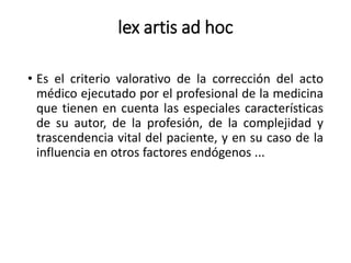 lex artis ad hoc
• Es el criterio valorativo de la corrección del acto
médico ejecutado por el profesional de la medicina
que tienen en cuenta las especiales características
de su autor, de la profesión, de la complejidad y
trascendencia vital del paciente, y en su caso de la
influencia en otros factores endógenos ...
 