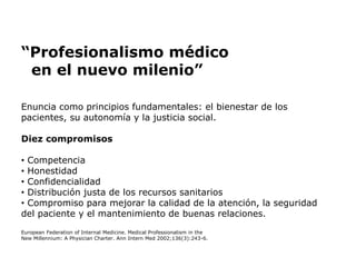 “Profesionalismo médico
en el nuevo milenio”
Enuncia como principios fundamentales: el bienestar de los
pacientes, su autonomía y la justicia social.
Diez compromisos
• Competencia
• Honestidad
• Confidencialidad
• Distribución justa de los recursos sanitarios
• Compromiso para mejorar la calidad de la atención, la seguridad
del paciente y el mantenimiento de buenas relaciones.
European Federation of Internal Medicine. Medical Professionalism in the
New Millennium: A Physician Charter. Ann Intern Med 2002;136(3):243-6.
 