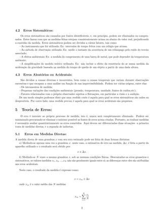 4.2 Erros Sistem´aticos:
Os erros sistem´aticos s˜ao causados por fontes identiﬁc´aveis, e, em princ´ıpio, podem ser eliminados ou compen-
sados. Estes fazem com que as medidas feitas estejam consistentemente acima ou abaixo do valor real, prejudicando
a exatid˜ao da medida. Erros sistem´aticos podem ser devidos a v´arios fatores, tais como:
−Ao instrumento que foi utilizado; Ex: intervalos de tempo feitos com um rel´ogio que atrasa;
−Ao m´etodo de observa¸c˜ao utilizado; Ex: medir o instante da ocorrˆencia de um relˆampago pelo ru´ıdo do trov˜ao
associado;
−A efeitos ambientais; Ex: a medida do comprimento de uma barra de metal, que pode depender da temperatura
ambiente;
−A simpliﬁca¸c˜oes do modelo te´orico utilizado; Ex: n˜ao incluir o efeito da resistˆencia do ar numa medida da
acelera¸c˜ao da gravidade baseada na medida do tempo de queda de um objeto a partir de uma dada altura.
4.3 Erros Aleat´orios ou Acidentais:
S˜ao devidos a causas diversas e incoerentes, bem como a causas temporais que variam durante observa¸c˜oes
sucessivas e que escapam a uma an´alise em fun¸c˜ao de sua imprevissibilidade. Podem ter v´arias origens, entre elas:
−Os intrumentos de medida;
−Pequenas varia¸c˜oes das condi¸c˜oes ambientais (press˜ao, temperatura, umidade, fontes de ru´ıdos,etc);
−Fatores relacionados com o pr´oprio observador sujeitos a ﬂutua¸c˜oes, em particular a vis˜ao e a audi¸c˜ao.
De um modo simples podemos dizer que uma medida exata ´e aquela para qual os erros sistem´aticos s˜ao nulos ou
desprez´ıveis. Por outro lado, uma medida precisa ´e aquela para qual os erros acidentais s˜ao pequenos.
5 Teoria de Erros:
O erro ´e inerente ao pr´oprio processo de medida, isto ´e, nunca ser´a completamente eliminado. Poder´a ser
minimizado procurando-se eliminar o m´aximo poss´ıvel as fontes de erros acima citadas. Portanto, ao realizar medidas
´e necess´ario avaliar quantitativamente os erros cometidos. Aqui devem ser diferenciadas duas situa¸c˜oes: a primeira
trata de medidas diretas, e a segunda de indiretas.
5.1 Erros em Medidas Diretas:
A medida direta de uma grandeza x com seu erro estimado pode ser feita de duas formas distintas:
a) Medindo-se apenas uma vez a grandeza x: neste caso, a estimativa de erro na medida, ∆x, ´e feita a partir do
aparelho utilizado e o resultado ser´a obtido por:
x ± ∆x.
b) Medindo-se N vezes a mesma grandeza x, sob as mesmas condi¸c˜oes f´ısicas. Descontados os erros grosseiros e
sistem´aticos, os valores medidos x1, x2, ..., xN n˜ao s˜ao geralmente iguais entre si; as diferen¸cas entre eles s˜ao atribu´ıdas
aos erros acidentais.
Neste caso, o resultado da medida ´e expresso como:
x = xm ± ∆x
onde xm ´e o valor m´edio das N medidas
xm =
N
i=1
xi
N
3
 