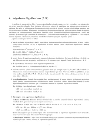 6 Algarismos Signiﬁcativos (A.S.)
A medida de uma grandeza f´ısica ´e sempre aproximada, por mais capaz que seja o operador e por mais preciso
que seja o aparelho utilizado. Esta limita¸c˜ao reﬂete-se no n´umero de algarismos que usamos para representar as
medidas. Ou seja, s´o utilizamos os algarismos que temos certeza de estarem corretos, admitindo-se apenas o uso
de um algarismo duvidoso. Claramente o n´umero de algarismos signiﬁcativos est´a diretamente ligado `a precis˜ao
da medida, de forma que quanto mais precisa a medida, maior o n´umero de algarismos signiﬁcativos. Assim, por
exemplo, se aﬁrmamos que o resultado de uma medida ´e 3,24 cm estamos dizendo que os algarismos 3 e 2 s˜ao corretos
e que o algarismo 4 ´e duvidoso, n˜ao tendo sentido f´ısico escrever qualquer algarismo ap´os o 4.
Algumas observa¸c˜oes devem ser feitas:
1. n˜ao ´e algarismo signiﬁcativo o zero `a esquerda do primeiro algarismo signiﬁcativo diferente de zero. Assim,
tanto l=32,5 cm como l=0,325 m representam a mesma medida e tem 3 algarismos signﬁcativos. Outros
exemplos:
5=0,5x10=0,05x102
=0,005x103
(1 A. S. )
26= 2,6x10=0,26x102
=0,026x103
(2 A. S. )
0,00034606=0,34606x10−3
=3,4606x10−4
(5 A. S.)
2. zero `a direita de algarismo signiﬁcativo tamb´em ´e algarismo signiﬁcativo. Portanto, l=32,5 cm e l=32,50 cm
s˜ao diferentes, ou seja, a primeira medida tem 3A.S. enquanto que a segunda ´e mais precisa e tem 4 A. S.
3. ´E signiﬁcativo o zero situado entre algarismos signiﬁcativos.
Ex: l=3,25 m tem 3 A. S. enquanto que l=3,025 m tem 4 A. S.
4. Quando tratamos apenas com matem´atica, podemos dizer por exemplo, que 5=5,0=5,00=5,000. Contudo, ao
lidarmos com resultados de medidas devemos sempre lembrar que 5 cm = 5,0 cm = 5,00 cm =5,000cm, j´a que
estas medidas tem 1 A.S., 2 A. S. , 3 A. S. e 4A. S., respectivamente. Em outras palavras, a precis˜ao de cada
uma delas ´e diferente.
5. Arredondamento: Quando for necess´ario fazer arredondamento de algum n´umero, utilizaremos a seguinte
regra: quando o ´ultimo algarismo signiﬁcativo for menor ou igual a 5 este ´e abandonado; quando o ´ultimo
algarismo signiﬁcativo for maior que 5, somamos 1 unidade ao algarismo signiﬁcativo anterior.
Ex. 8,234 cm ´e arredondado para 8,23 cm
8,235 cm ´e arredondado para 8,23 cm
8,238 cm ´e arredondado para 8,24 cm
6. Opera¸c˜oes com algarismos signiﬁcativos:
a) Soma e subtra¸c˜ao: Primeiro devemos reduzir todas as parcelas `a mesma unidade. Ap´os realizar a soma,
resultado deve apresentar apenas um algarismo duvidoso.
Ex. 2,653 m + 53,8 cm +375 cm + 3,782 m = 2,653 m + 0,538 m + 3,75 m +3,782 m = 10,72 m.
3,765 cm + 2,8 cm + 3,21 cm = 9,775 cm = 9,8 cm.
133,35 cm - 46,7 cm = 86,65 cm = 86,6 cm.
Neste item sugere-se que as contas sejam feitas mantendo todos os algarismos signiﬁcativos e os arredonda-
mentos necess´arios sejam feitos no resultado da opera¸c˜ao.
b) Produto e divis˜ao: a regra ´e dar ao resultado da opera¸c˜ao o mesmo n´umero de algarismos signiﬁcativos
do fator que tiver o menor n´umero de algarismos signiﬁcativos.
5
 