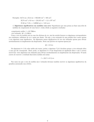 Exemplos: 32,74 cm x 25,2 cm = 825,048 cm2
= 825 cm2
.
32,74 cm2
x 3,8 cm = 124,412 cm3
= 1,2 x 102
cm3
.
37,32 m/ 7,45 s = 5,00940 m/s = 5,01 m/s.
c) Algarismos signiﬁcativos em medidas com erro: Suponhamos que uma pessoa ao fazer uma s´erie de
medidas do comprimento de uma barra l, tenha obtido os seguintes resultados:
-comprimento m´edio, l = 82, 7390cm
-erro estimado, ∆l = 0, 538cm
Como o erro da medida est´a na casa dos d´ecimos de cm, n˜ao faz sentido fornecer os algarismos correspondentes
aos cent´esimos, mil´esimos de cm e assim por diante. Ou seja, o erro estimado de uma medida deve conter apenas
o seu algarismo mais signiﬁcativo. Os algarismos menos signiﬁcativos de erro s˜ao utilizados apenas para efetuar
arredondamento ou simplesmente s˜ao desprezados. Neste caso ∆l deve ser expresso apenas por
∆l = 0, 5cm
Os algarismos 8 e 2 do valor m´edio s˜ao exatos, por´em o algarismo 7 j´a ´e duvidoso porque o erro estimado afeta
a casa que lhe corresponde. Deste modo, os algarismos 3 e 9 s˜ao desprovidos de signiﬁcado f´ısico e n˜ao ´e correto
escrevˆe-los: estes algarismos s˜ao utilizados para efetuar arredondamento ou simplesmente s˜ao desprezados. O modo
correto de escrever o resultado ﬁnal desta medida ser´a ent˜ao:
l = (82, 7 ± 0, 5) cm
Nos casos em que o erro da medida n˜ao ´e estimado devemos tamb´em escrever os algarismos signiﬁcativos da
grandeza mensurada com crit´erio.
6
 