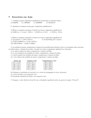 7 Exerc´ıcios em Aula
1- Veriﬁque quantos algarismos signiﬁcativos apresentam os n´umeros abaixo:
a) 0,003055 b) 1,0003436 c) 0,0069000 d) 162,32x106
2- Aproxime os n´umeros acima para 3 algarismos signiﬁcativos.
3- Efetue as seguintes opera¸c˜oes, levando em conta os algarismos signiﬁcativos:
a) 2,3462 cm + 1,4 mm + 0,05 m b) 0,052 cm /1,112 s c) 10,56 m - 36 cm
4- Efetue as seguintes opera¸c˜oes, levando em conta os algarismos signiﬁcativos:
a) (2.5±0.6)cm + (7.06 ± 0.07)cm b) (0.42±0.04)g/(0.7 ± 0.3)cm
c) (0.7381±0.0004)cm x (1.82 ± 0.07)cm
d)(4.450±0.003)m − (0.456 ± 0.006)m
5- As medidas da massa, comprimento e largura de uma folha foram obtidas 8 vezes e os resultados est˜ao colocados
na tabela abaixo. Usando estes dados e levando em conta os algarismos signiﬁcativos, determine:
a) os valores m´edios da massa, comprimento e largura da folha.
b) os erros absolutos das medidas da massa, comprimento e largura da folha.
c) o desvio padr˜ao das medidas da massa, comprimento e largura da folha.
d) o erro relativo das medidas da massa, comprimento e largura da folha.
massa (g) largura (cm) comprimento (cm)
4,51 4,43
4,46 4,41
4,56 4,56
4,61 4,61
21,0 21,1
21,2 20,9
20,8 20,8
21,1 20,7
30,2 29,8
29,8 30,1
29,9 29,9
30,1 29,9
6-Utilizando os resultados do exerc´ıcio 5 e a teoria de propaga¸c˜ao de erros, determine:
(a) a ´area da folha e seu respectivo erro
(b) densidade superﬁcial da folha e seu respectivo erro.
7- Compare o valor obtido no item 6b com a densidade superﬁcial escrita no pacote de papel. (75 g/m2
)
7
 