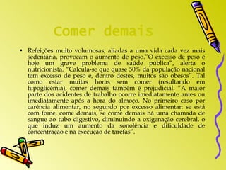 Comer demais Refeições muito volumosas, aliadas a uma vida cada vez mais sedentária, provocam o aumento de peso.”O excesso de peso é hoje um grave problema de saúde pública”, alerta o nutricionista. “Calcula-se que quase 50% da população nacional tem excesso de peso e, dentro destes, muitos são obesos”. Tal como estar muitas horas sem comer (resultando em hipoglicémia), comer demais também é prejudicial. “A maior parte dos acidentes de trabalho ocorre imediatamente antes ou imediatamente após a hora do almoço. No primeiro caso por carência alimentar, no segundo por excesso alimentar: se está com fome, come demais, se come demais há uma chamada de sangue ao tubo digestivo, diminuindo a oxigenação cerebral, o que induz um aumento da sonolência e dificuldade de concentração e na execução de tarefas”.  