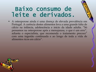Baixo consumo de leite e derivados. A osteoporose ainda é uma doença de elevada prevalência em Portugal. A carência destes alimentos leva a uma grande falta de cálcio na infância, adolescência e inicio da idade adulta. “Só pensamos na osteoporose após a menopausa, o que é um erro”, adianta o especialista, que recomenda o tratamento precoce” com uma ingestão continuada e ao longo de toda a vida de alimentos ricos em cálcio”. 