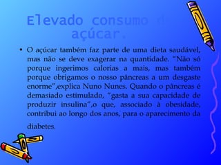 Elevado consumo de açúcar. O açúcar também faz parte de uma dieta saudável, mas não se deve exagerar na quantidade. “Não só porque ingerimos calorias a mais, mas também porque obrigamos o nosso pâncreas a um desgaste enorme”,explica Nuno Nunes. Quando o pâncreas é demasiado estimulado, “gasta a sua capacidade de produzir insulina”,o que, associado à obesidade, contribui ao longo dos anos, para o aparecimento da diabetes.   